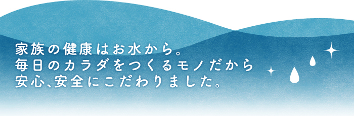 家族の健康はお水から。毎日のカラダをつくるモノだから安心、安全にこだわりました。